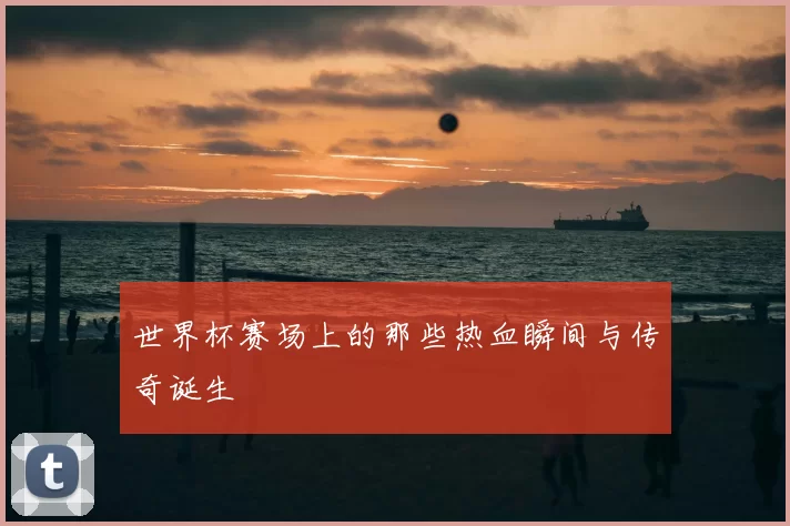 世界杯赛场上的那些热血瞬间与传奇诞生