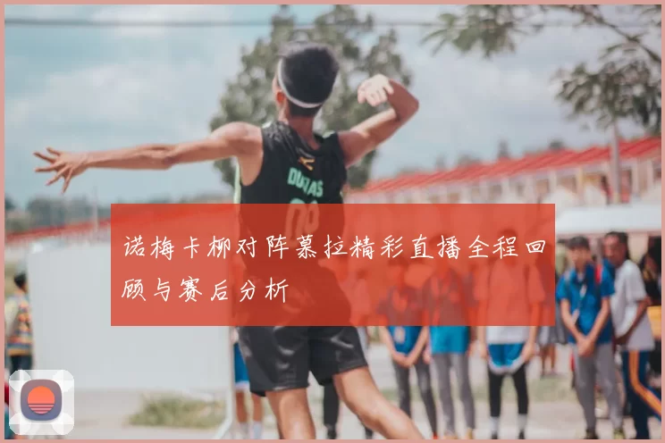 诺梅卡柳对阵慕拉精彩直播全程回顾与赛后分析