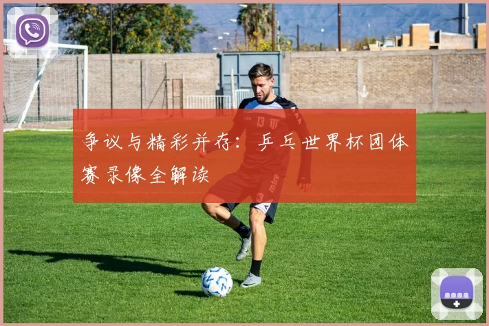 争议与精彩并存：乒乓世界杯团体赛录像全解读