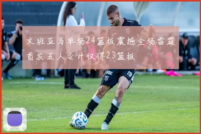 文班亚马单场24篮板震撼全场雷霆首发五人合计仅得23篮板