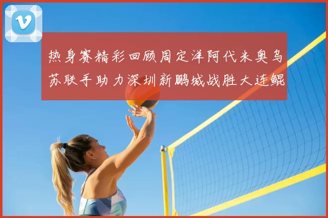 热身赛精彩回顾周定洋阿代米奥乌苏联手助力深圳新鹏城战胜大连鲲城