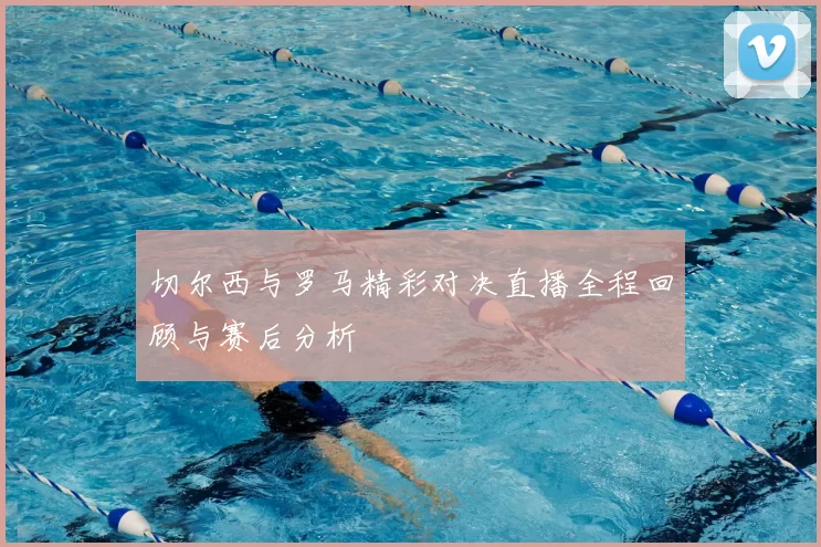 切尔西与罗马精彩对决直播全程回顾与赛后分析