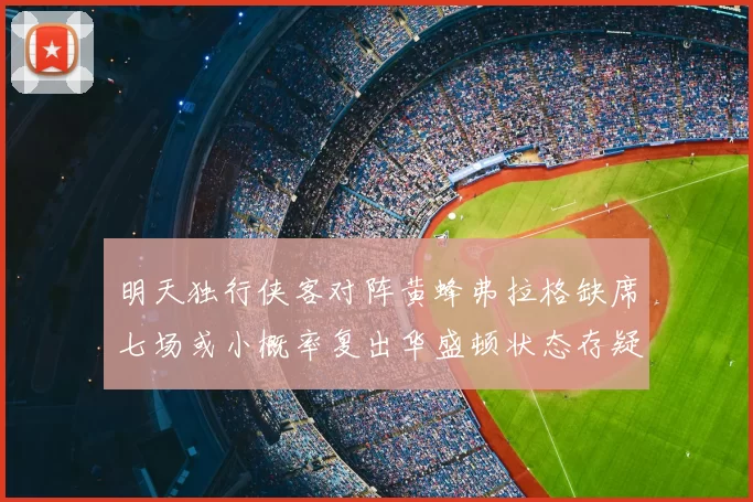 明天独行侠客对阵黄蜂弗拉格缺席七场或小概率复出华盛顿状态存疑