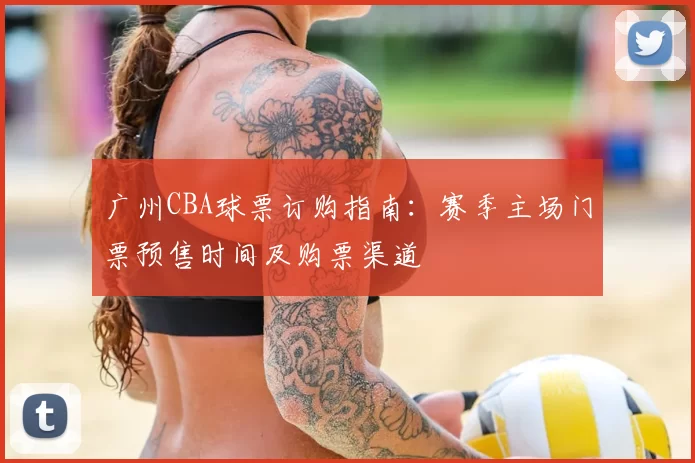 广州CBA球票订购指南：赛季主场门票预售时间及购票渠道