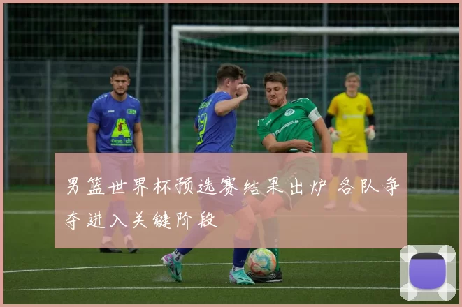 男篮世界杯预选赛结果出炉 各队争夺进入关键阶段