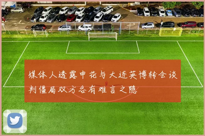 媒体人透露申花与大连英博转会谈判僵局双方各有难言之隐