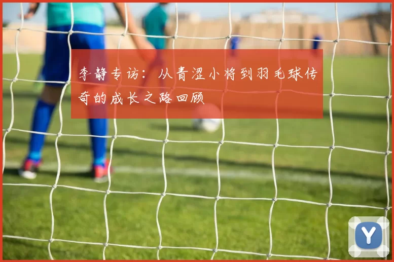 李静专访：从青涩小将到羽毛球传奇的成长之路回顾