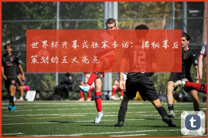 世界杯开幕式独家专访：揭秘幕后策划的五大亮点