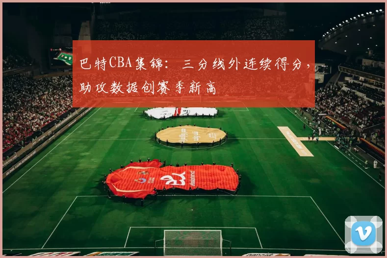 巴特CBA集锦:三分线外连续得分,助攻数据创赛季新高