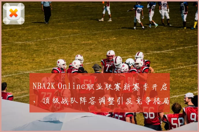 NBA2K Online职业联赛新赛季开启，顶级战队阵容调整引发竞争格局变化