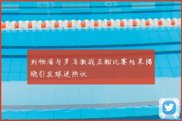 利物浦与罗马激战正酣比赛结果揭晓引发球迷热议