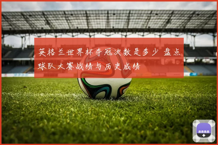 英格兰世界杯夺冠次数是多少 盘点球队大赛战绩与历史成绩