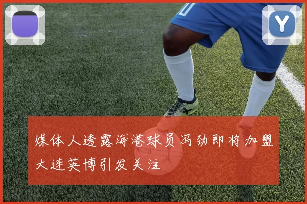 媒体人透露海港球员冯劲即将加盟大连英博引发关注