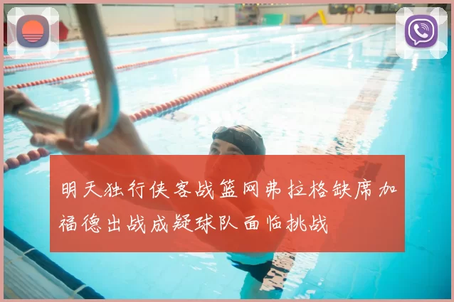 明天独行侠客战篮网弗拉格缺席加福德出战成疑球队面临挑战