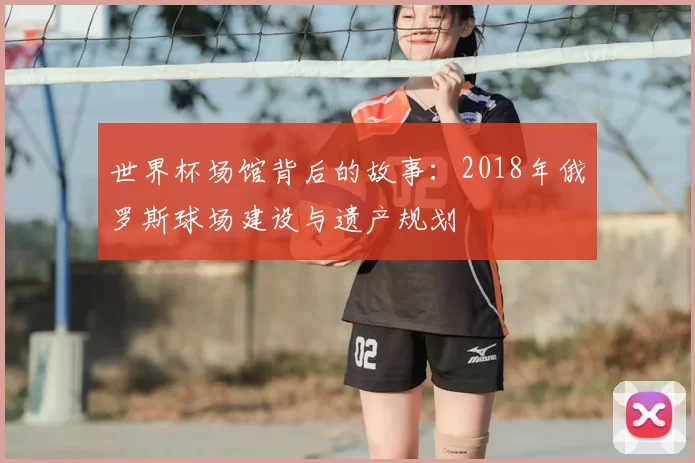 世界杯场馆背后的故事:2018年俄罗斯球场建设与遗产规划