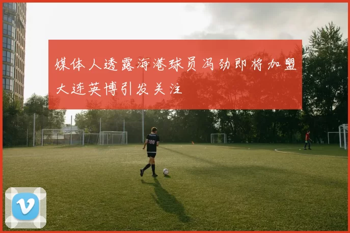 媒体人透露海港球员冯劲即将加盟大连英博引发关注