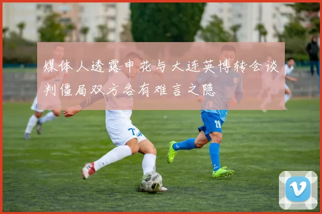 媒体人透露申花与大连英博转会谈判僵局双方各有难言之隐