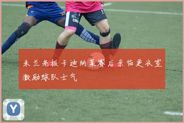 米兰老板卡迪纳莱赛后亲临更衣室激励球队士气