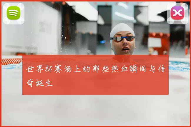 世界杯赛场上的那些热血瞬间与传奇诞生