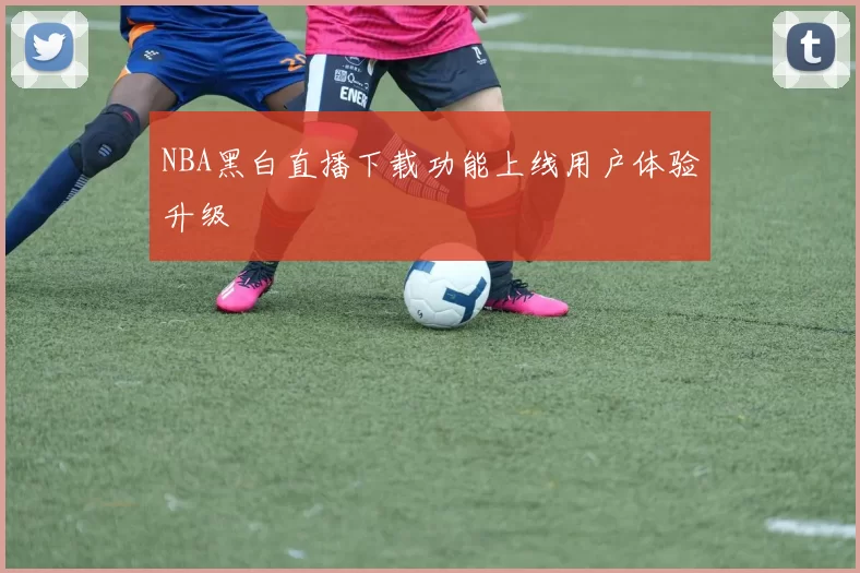 NBA黑白直播下载功能上线用户体验升级
