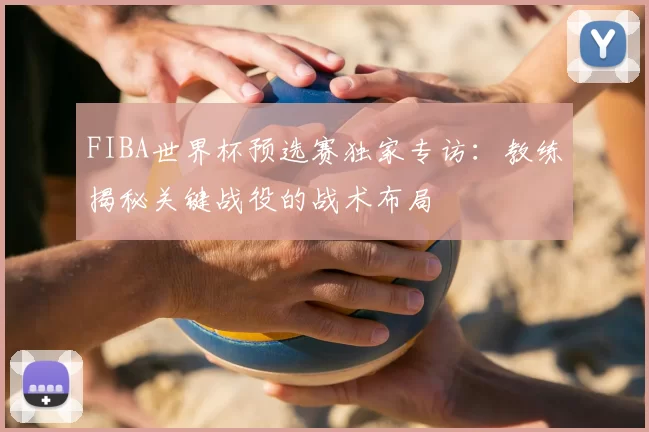 FIBA世界杯预选赛独家专访：教练揭秘关键战役的战术布局