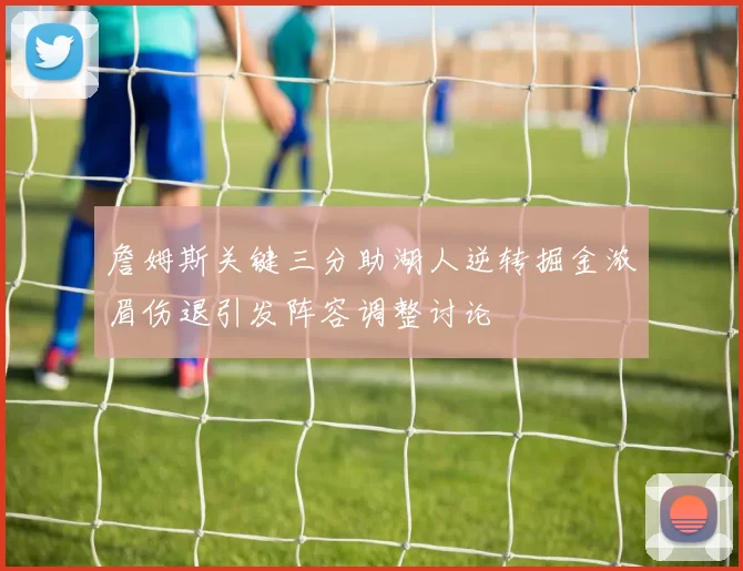 詹姆斯关键三分助湖人逆转掘金浓眉伤退引发阵容调整讨论