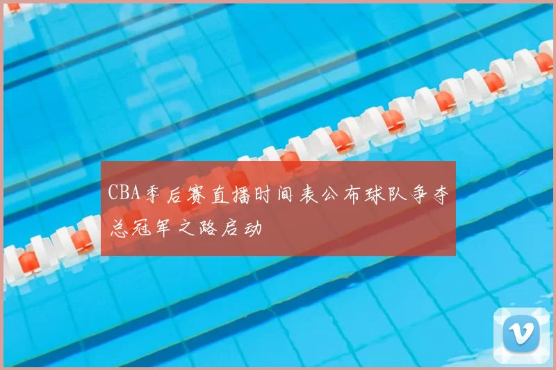CBA季后赛直播时间表公布球队争夺总冠军之路启动