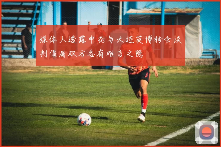 媒体人透露申花与大连英博转会谈判僵局双方各有难言之隐