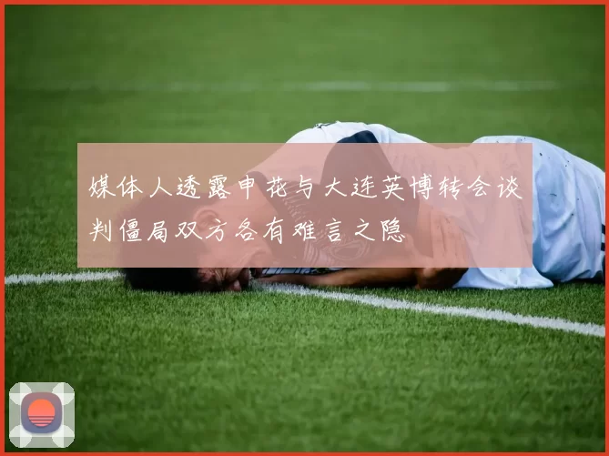 媒体人透露申花与大连英博转会谈判僵局双方各有难言之隐