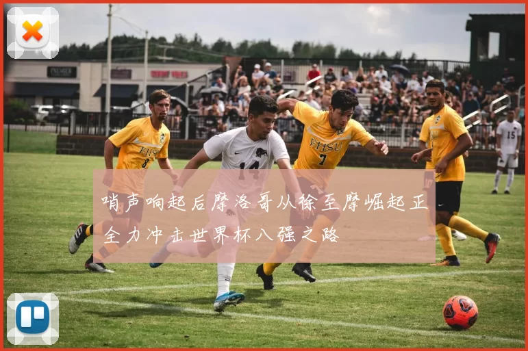 哨声响起后摩洛哥从徐至摩崛起正全力冲击世界杯八强之路