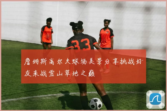 詹姆斯高尔夫球场美景分享挑战好友来战雪山草地之巅