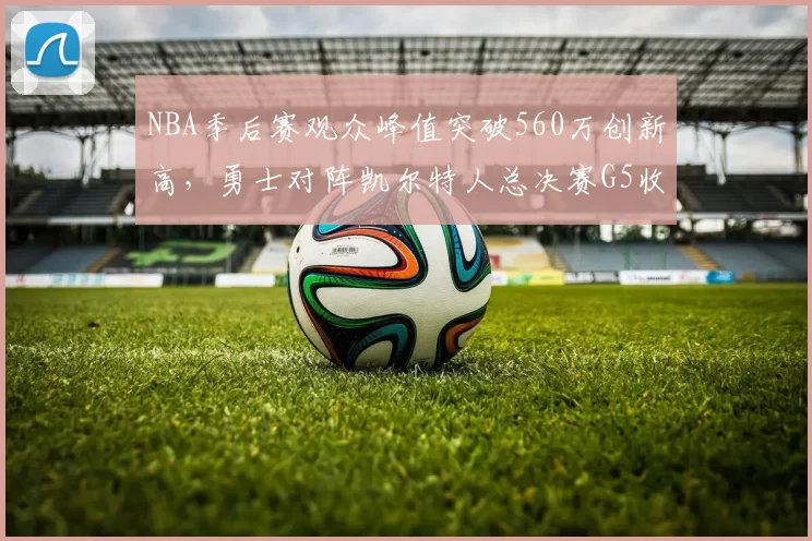 NBA季后赛观众峰值突破560万创新高，勇士对阵凯尔特人总决赛G5收视率飙升
