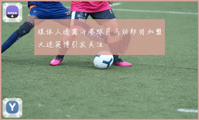 媒体人透露海港球员冯劲即将加盟大连英博引发关注