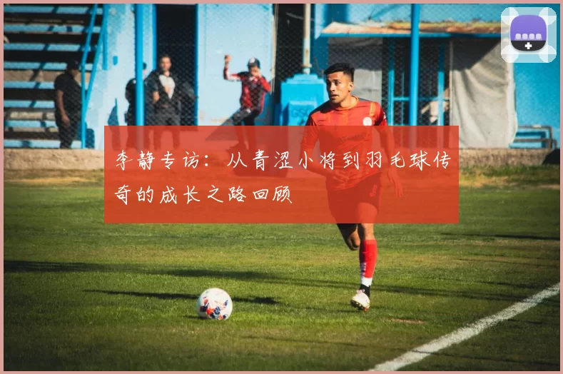 李静专访:从青涩小将到羽毛球传奇的成长之路回顾