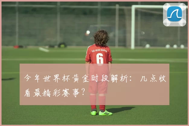 今年世界杯黄金时段解析:几点收看最精彩赛事?
