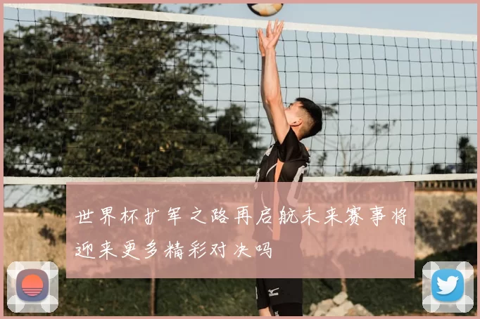 世界杯扩军之路再启航未来赛事将迎来更多精彩对决吗