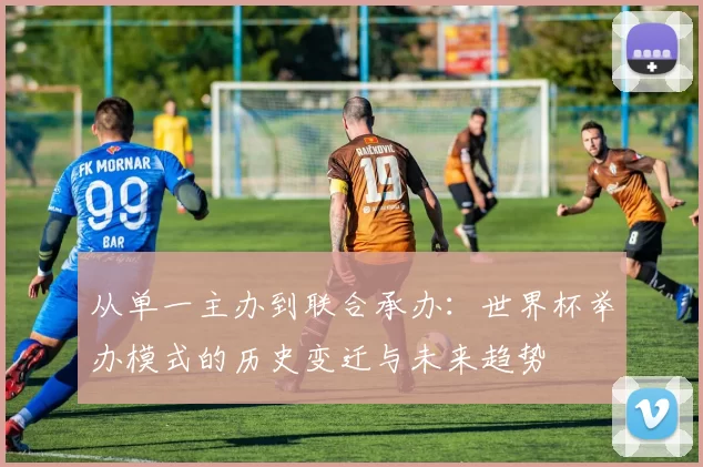 从单一主办到联合承办：世界杯举办模式的历史变迁与未来趋势