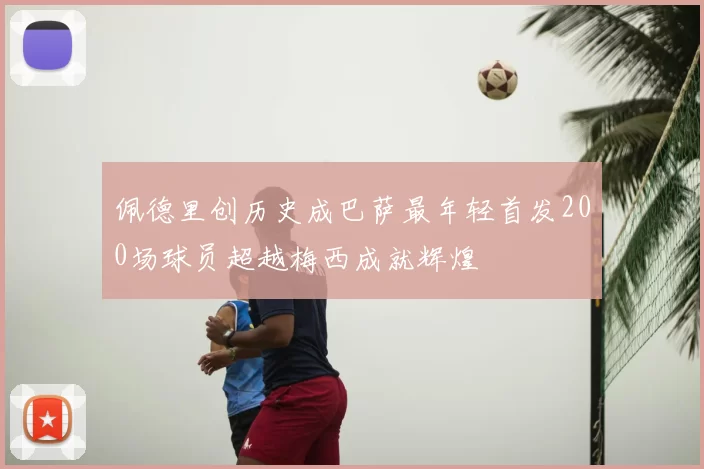 佩德里创历史成巴萨最年轻首发200场球员超越梅西成就辉煌
