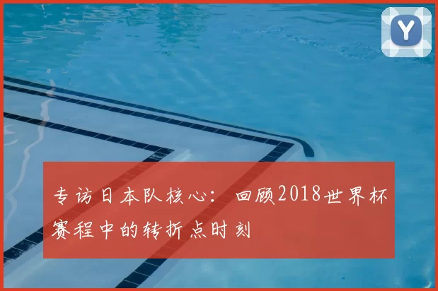 专访日本队核心：回顾2018世界杯赛程中的转折点时刻