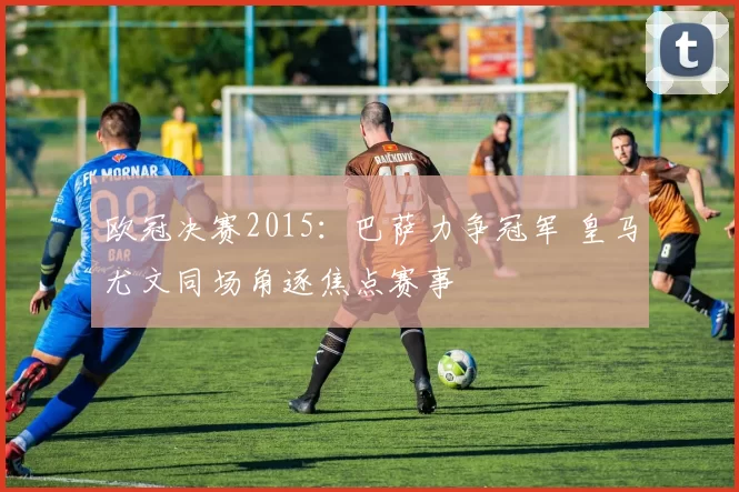 欧冠决赛2015:巴萨力争冠军 皇马尤文同场角逐焦点赛事