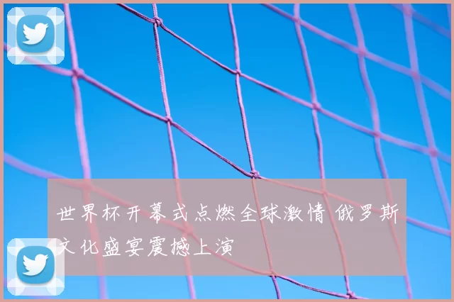 世界杯开幕式点燃全球激情 俄罗斯文化盛宴震撼上演