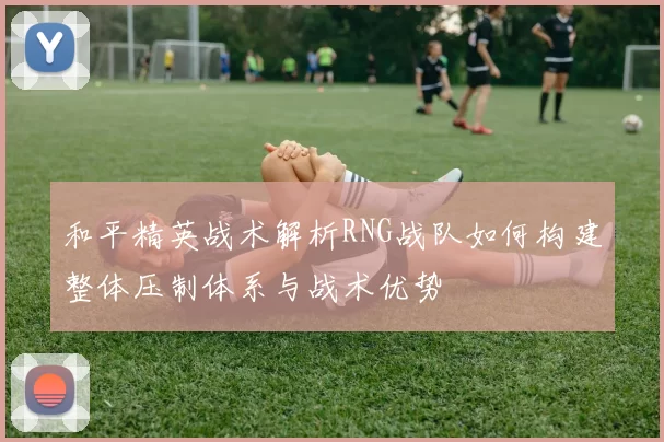 和平精英战术解析RNG战队如何构建整体压制体系与战术优势