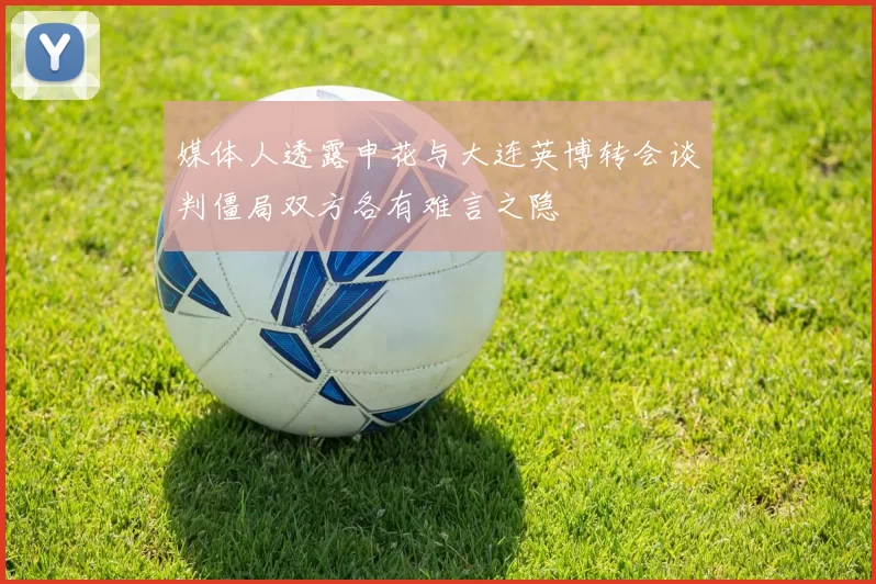 媒体人透露申花与大连英博转会谈判僵局双方各有难言之隐