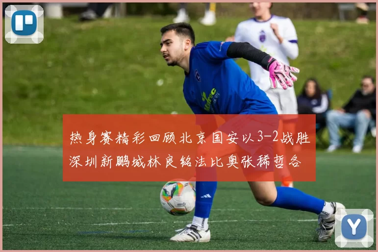热身赛精彩回顾北京国安以3-2战胜深圳新鹏城林良铭法比奥张稀哲各入一球