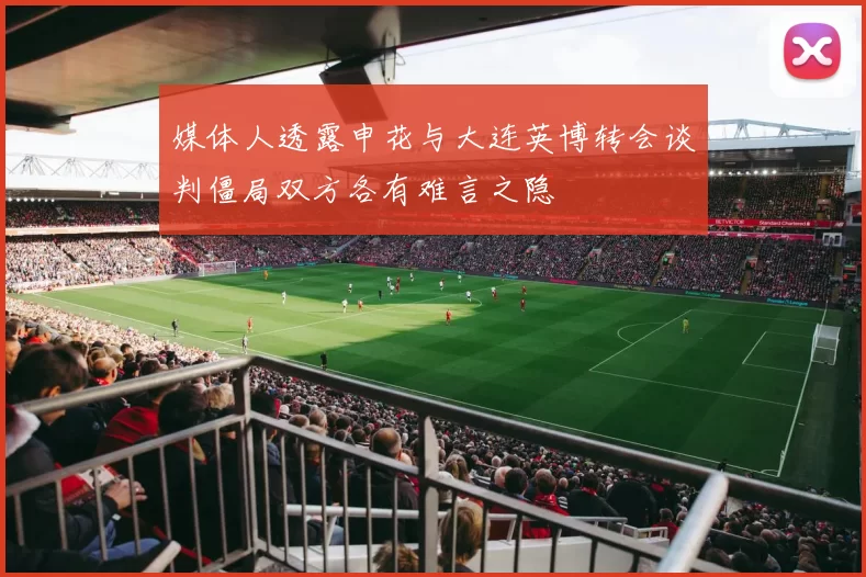 媒体人透露申花与大连英博转会谈判僵局双方各有难言之隐