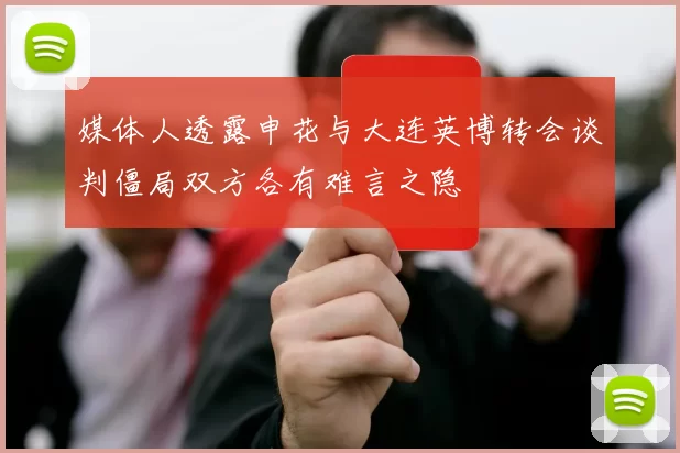 媒体人透露申花与大连英博转会谈判僵局双方各有难言之隐