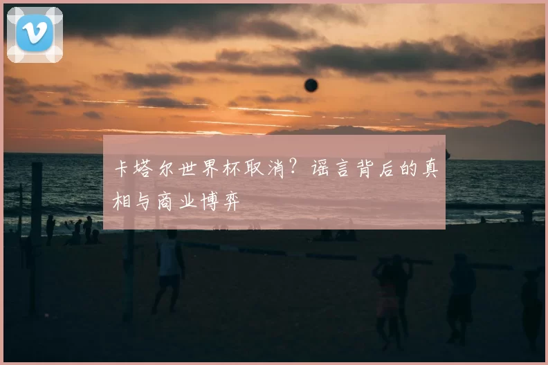 卡塔尔世界杯取消？谣言背后的真相与商业博弈