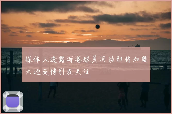媒体人透露海港球员冯劲即将加盟大连英博引发关注