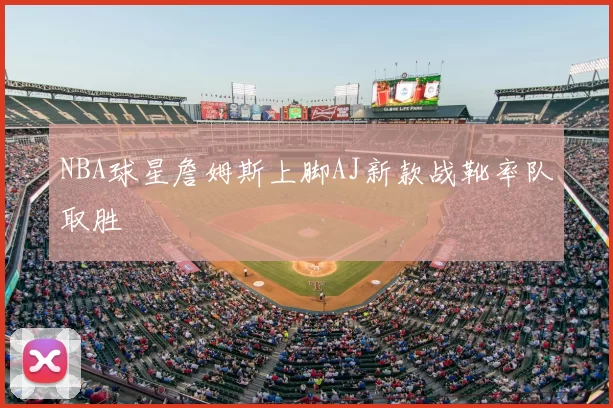 NBA球星詹姆斯上脚AJ新款战靴率队取胜