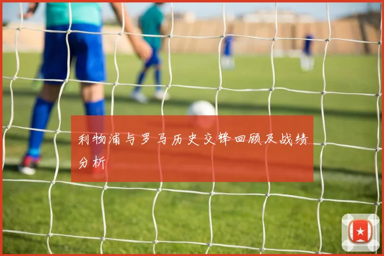 利物浦与罗马历史交锋回顾及战绩分析